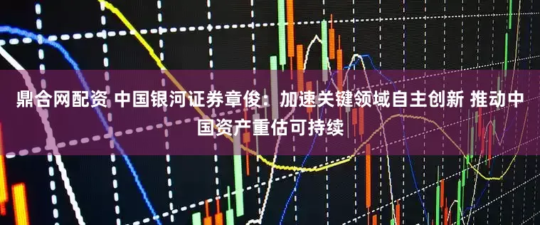 鼎合网配资 中国银河证券章俊：加速关键领域自主创新 推动中国资产重估可持续