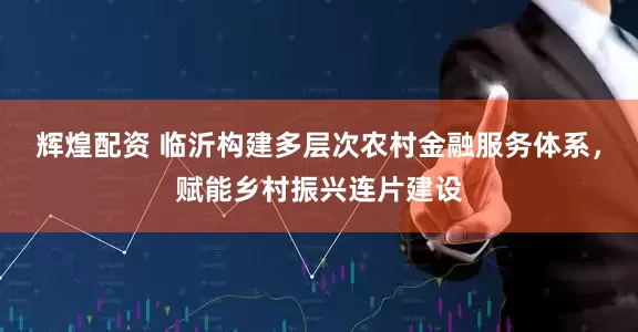 辉煌配资 临沂构建多层次农村金融服务体系，赋能乡村振兴连片建设