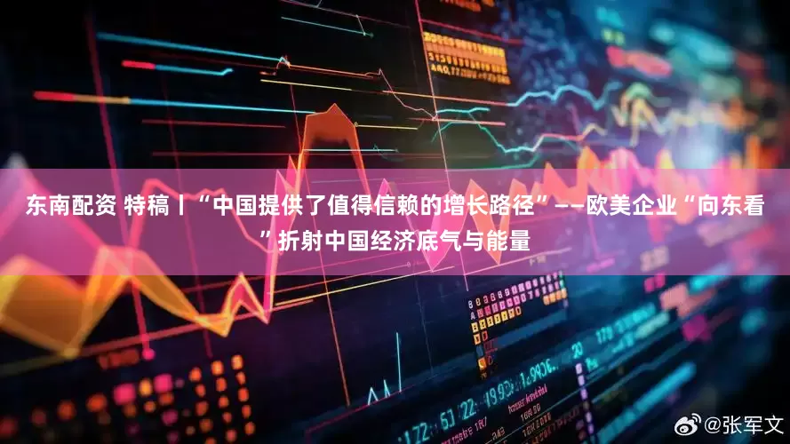 东南配资 特稿丨“中国提供了值得信赖的增长路径”——欧美企业“向东看”折射中国经济底气与能量