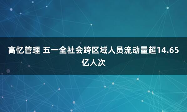高忆管理 五一全社会跨区域人员流动量超14.65亿人次