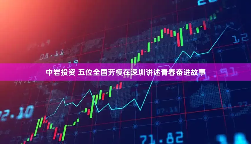 中岩投资 五位全国劳模在深圳讲述青春奋进故事