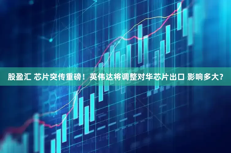 股盈汇 芯片突传重磅！英伟达将调整对华芯片出口 影响多大？