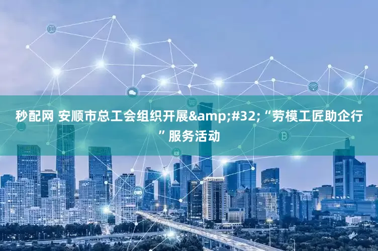 秒配网 安顺市总工会组织开展&#32;“劳模工匠助企行”服务活动