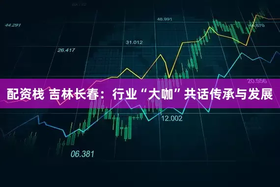 配资栈 吉林长春：行业“大咖”共话传承与发展