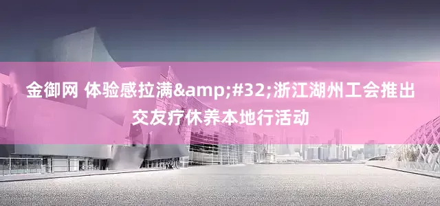 金御网 体验感拉满&#32;浙江湖州工会推出交友疗休养本地行活动