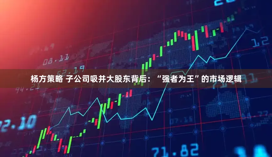 杨方策略 子公司吸并大股东背后：“强者为王”的市场逻辑