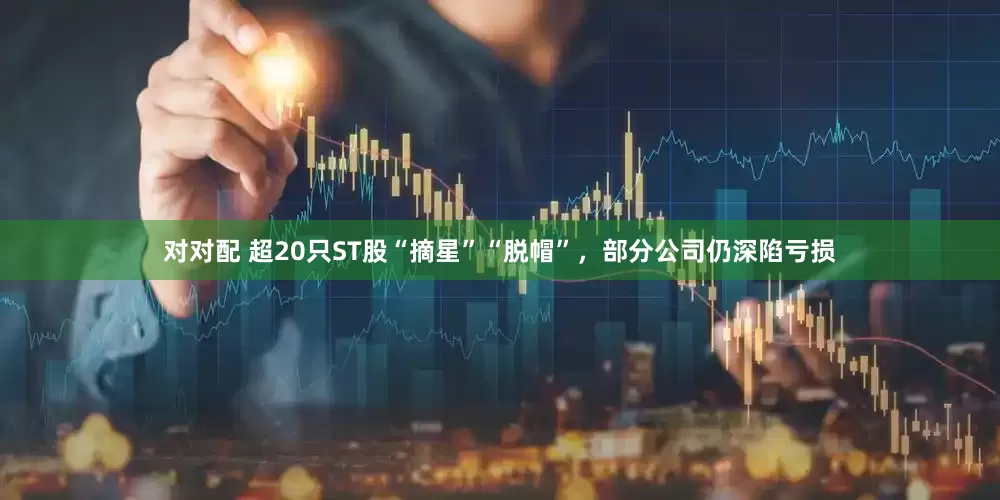 对对配 超20只ST股“摘星”“脱帽”，部分公司仍深陷亏损