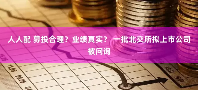 人人配 募投合理？业绩真实？ 一批北交所拟上市公司被问询