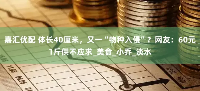 嘉汇优配 体长40厘米，又一“物种入侵”？网友：60元1斤供不应求_美食_小乔_淡水