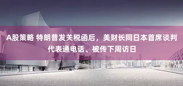 A股策略 特朗普发关税函后，美财长同日本首席谈判代表通电话、被传下周访日