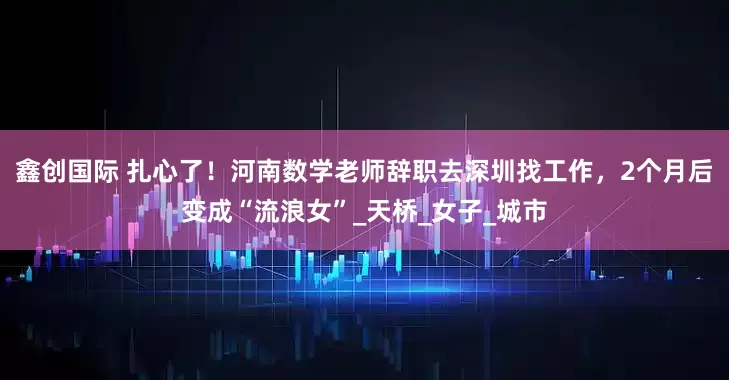 鑫创国际 扎心了！河南数学老师辞职去深圳找工作，2个月后变成“流浪女”_天桥_女子_城市