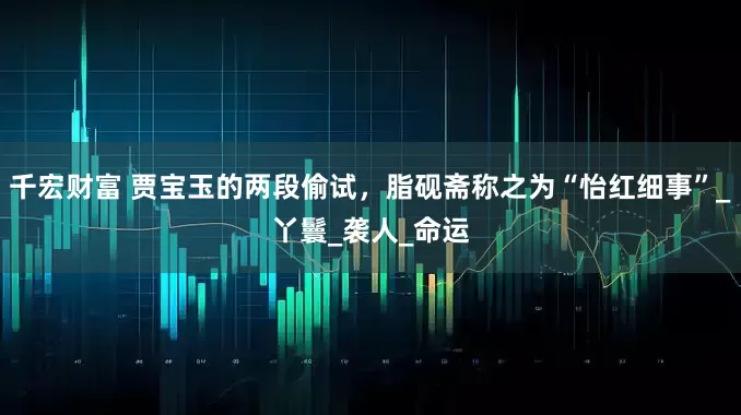 千宏财富 贾宝玉的两段偷试，脂砚斋称之为“怡红细事”_丫鬟_袭人_命运