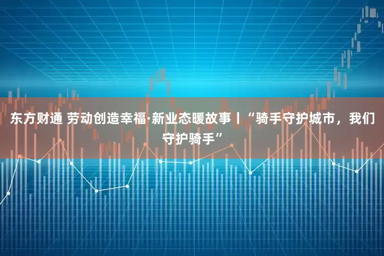 东方财通 劳动创造幸福·新业态暖故事丨“骑手守护城市，我们守护骑手”