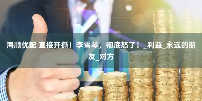 海顺优配 直接开撕！李雪琴，彻底怒了！_利益_永远的朋友_对方