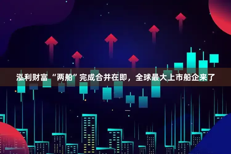 泓利财富 “两船”完成合并在即，全球最大上市船企来了