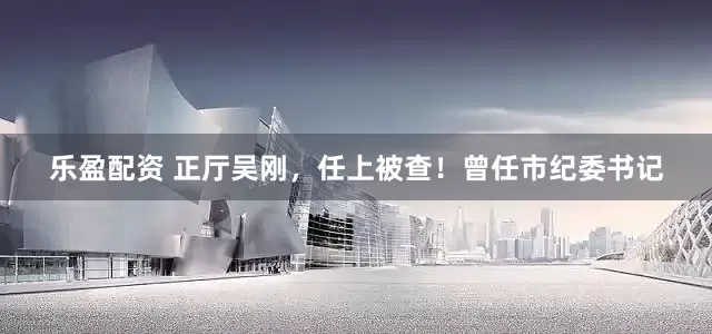 乐盈配资 正厅吴刚，任上被查！曾任市纪委书记