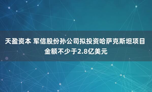 天盈资本 军信股份孙公司拟投资哈萨克斯坦项目 金额不少于2.8亿美元