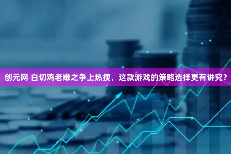 创元网 白切鸡老嫩之争上热搜，这款游戏的策略选择更有讲究？