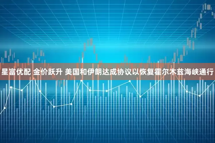 星富优配 金价跃升 美国和伊朗达成协议以恢复霍尔木兹海峡通行